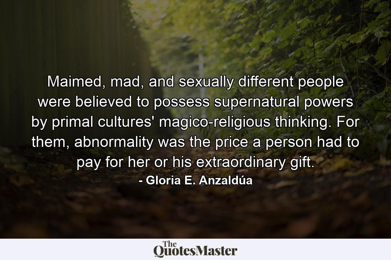 Maimed, mad, and sexually different people were believed to possess supernatural powers by primal cultures' magico-religious thinking. For them, abnormality was the price a person had to pay for her or his extraordinary gift. - Quote by Gloria E. Anzaldúa