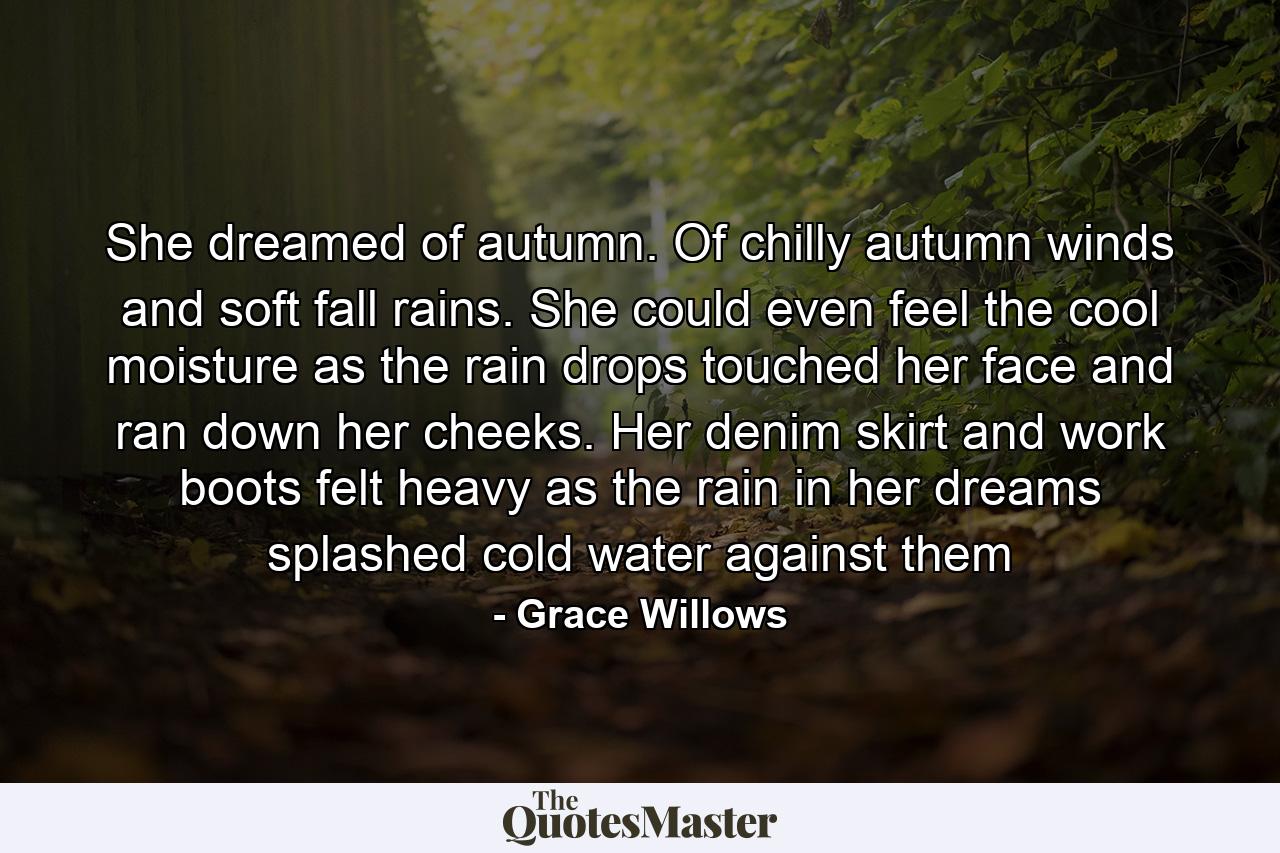 She dreamed of autumn. Of chilly autumn winds and soft fall rains. She could even feel the cool moisture as the rain drops touched her face and ran down her cheeks. Her denim skirt and work boots felt heavy as the rain in her dreams splashed cold water against them - Quote by Grace Willows