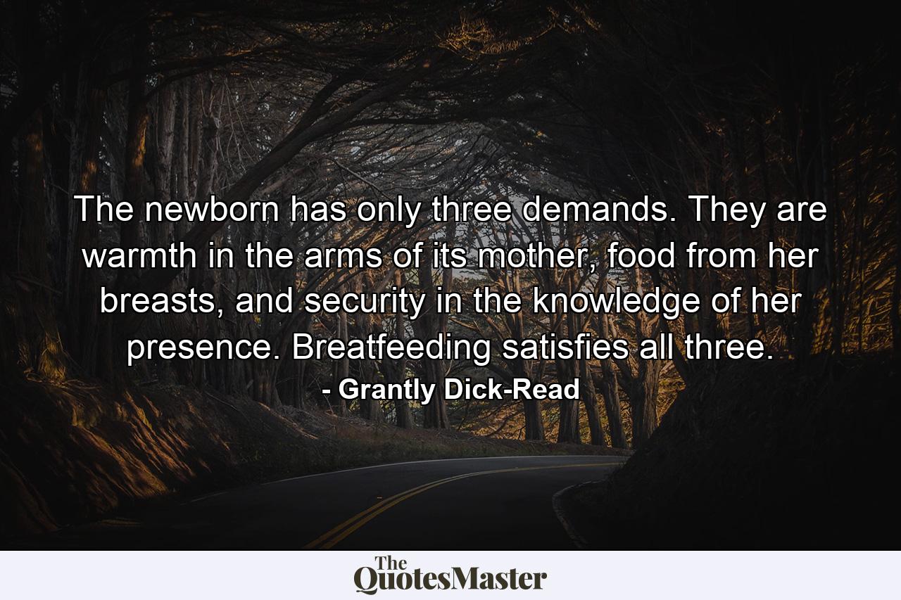 The newborn has only three demands. They are warmth in the arms of its mother, food from her breasts, and security in the knowledge of her presence. Breatfeeding satisfies all three. - Quote by Grantly Dick-Read