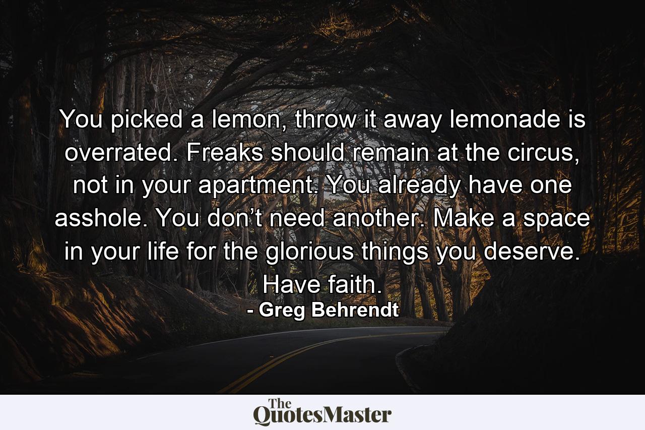 You picked a lemon, throw it away lemonade is overrated. Freaks should remain at the circus, not in your apartment. You already have one asshole. You don’t need another. Make a space in your life for the glorious things you deserve. Have faith. - Quote by Greg Behrendt