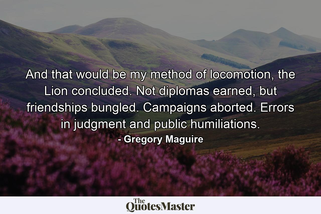 And that would be my method of locomotion, the Lion concluded. Not diplomas earned, but friendships bungled. Campaigns aborted. Errors in judgment and public humiliations. - Quote by Gregory Maguire