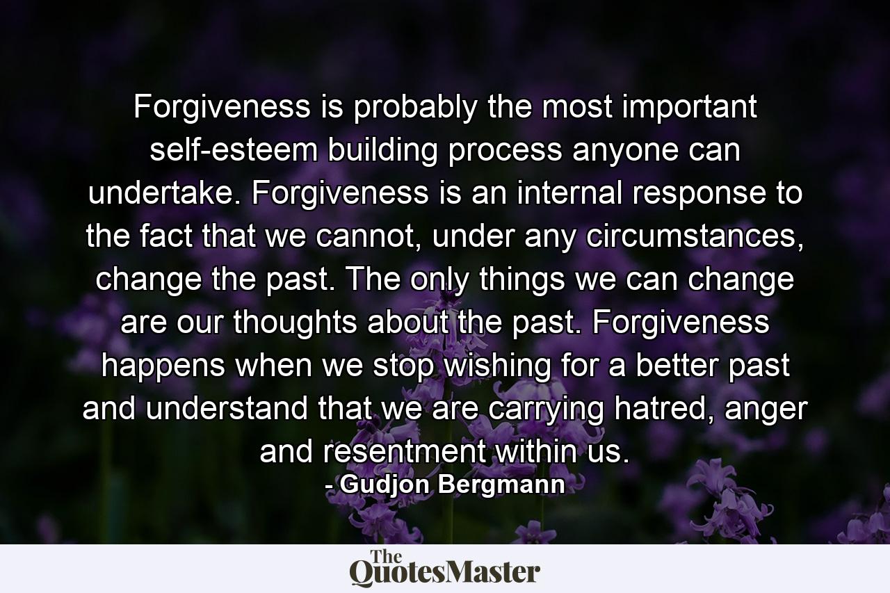 Forgiveness is probably the most important self-esteem building process anyone can undertake. Forgiveness is an internal response to the fact that we cannot, under any circumstances, change the past. The only things we can change are our thoughts about the past. Forgiveness happens when we stop wishing for a better past and understand that we are carrying hatred, anger and resentment within us. - Quote by Gudjon Bergmann