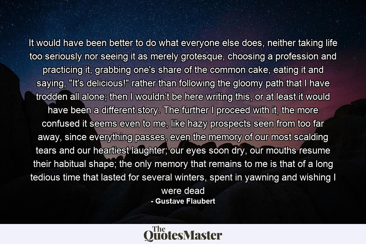 It would have been better to do what everyone else does, neither taking life too seriously nor seeing it as merely grotesque, choosing a profession and practicing it, grabbing one's share of the common cake, eating it and saying, 