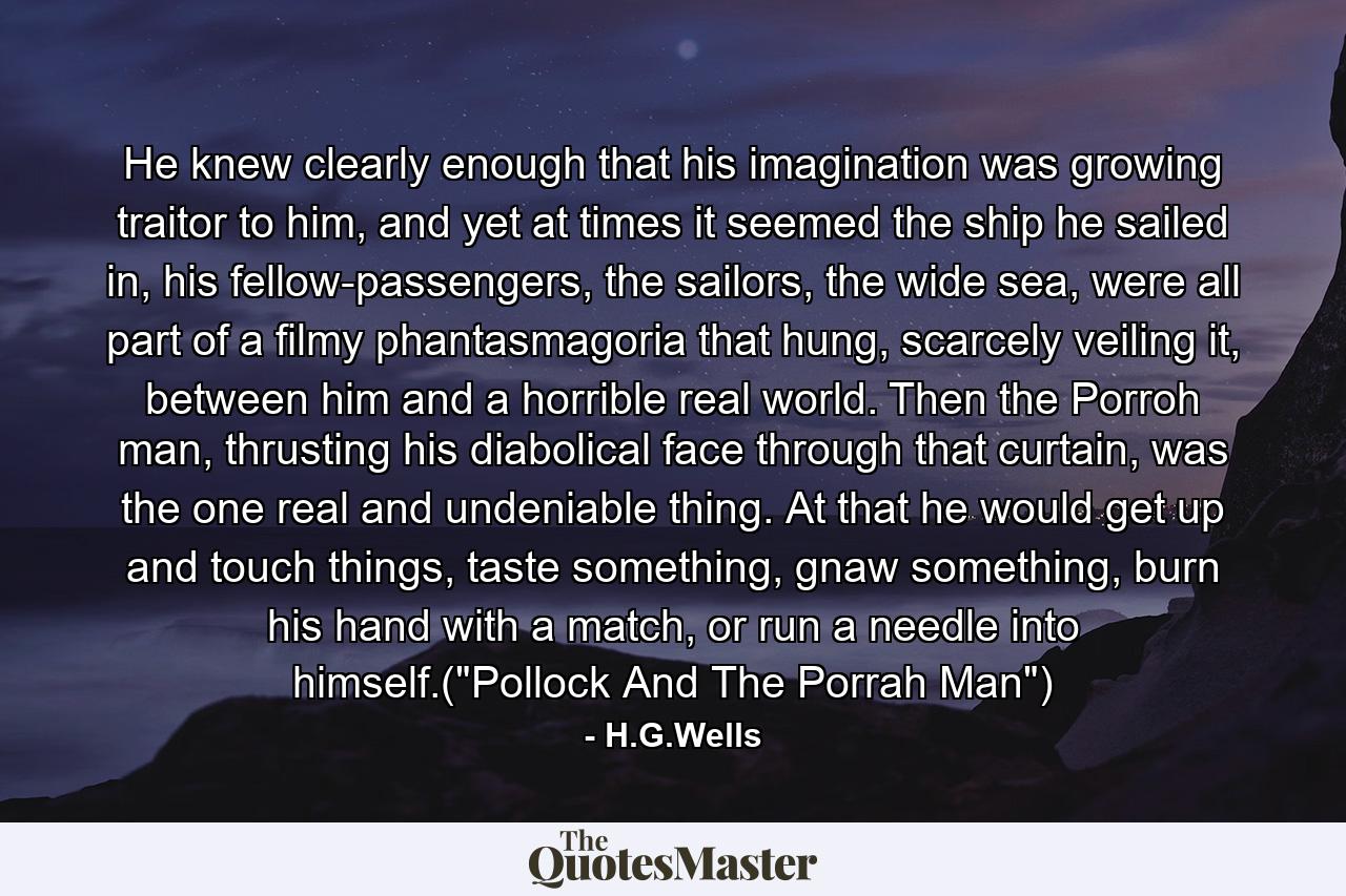 He knew clearly enough that his imagination was growing traitor to him, and yet at times it seemed the ship he sailed in, his fellow-passengers, the sailors, the wide sea, were all part of a filmy phantasmagoria that hung, scarcely veiling it, between him and a horrible real world. Then the Porroh man, thrusting his diabolical face through that curtain, was the one real and undeniable thing. At that he would get up and touch things, taste something, gnaw something, burn his hand with a match, or run a needle into himself.(