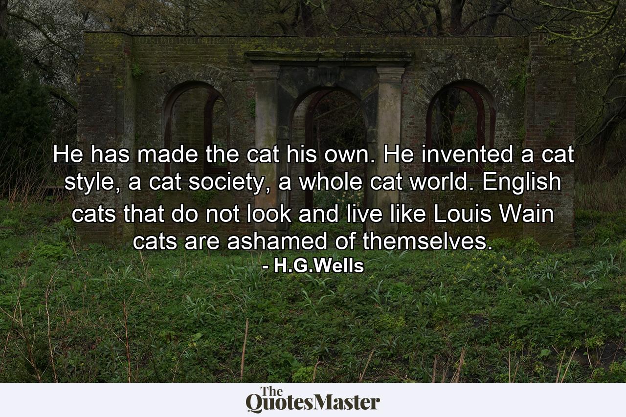 He has made the cat his own. He invented a cat style, a cat society, a whole cat world. English cats that do not look and live like Louis Wain cats are ashamed of themselves. - Quote by H.G.Wells