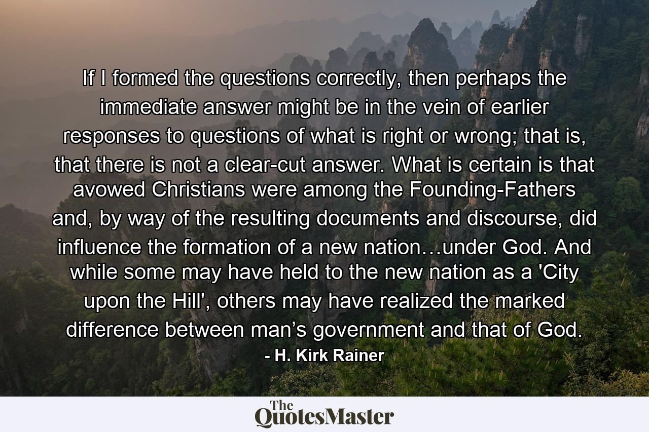 If I formed the questions correctly, then perhaps the immediate answer might be in the vein of earlier responses to questions of what is right or wrong; that is, that there is not a clear-cut answer. What is certain is that avowed Christians were among the Founding-Fathers and, by way of the resulting documents and discourse, did influence the formation of a new nation…under God. And while some may have held to the new nation as a 'City upon the Hill', others may have realized the marked difference between man’s government and that of God. - Quote by H. Kirk Rainer