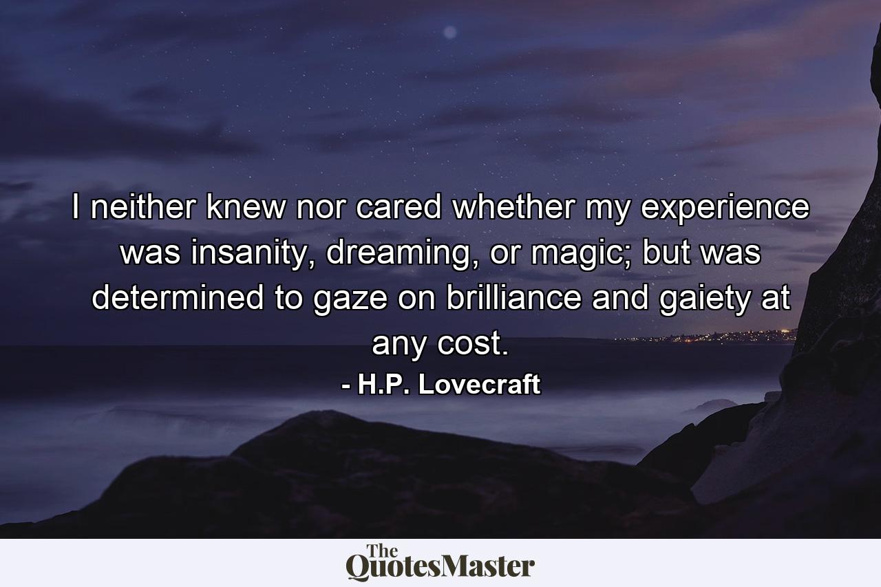 I neither knew nor cared whether my experience was insanity, dreaming, or magic; but was determined to gaze on brilliance and gaiety at any cost. - Quote by H.P. Lovecraft