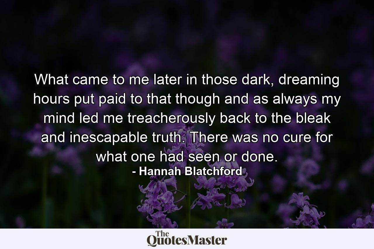 What came to me later in those dark, dreaming hours put paid to that though and as always my mind led me treacherously back to the bleak and inescapable truth.  There was no cure for what one had seen or done. - Quote by Hannah Blatchford