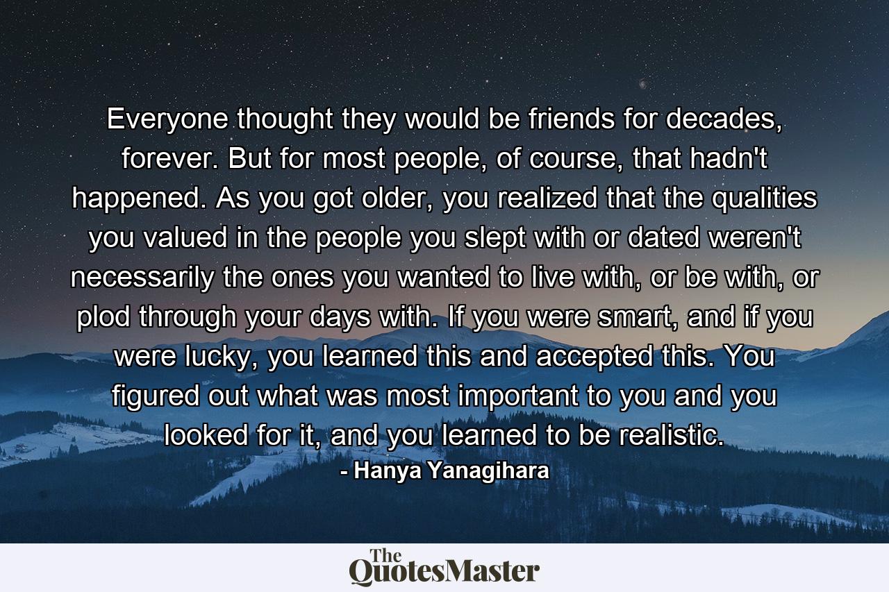 Everyone thought they would be friends for decades, forever. But for most people, of course, that hadn't happened. As you got older, you realized that the qualities you valued in the people you slept with or dated weren't necessarily the ones you wanted to live with, or be with, or plod through your days with. If you were smart, and if you were lucky, you learned this and accepted this. You figured out what was most important to you and you looked for it, and you learned to be realistic. - Quote by Hanya Yanagihara