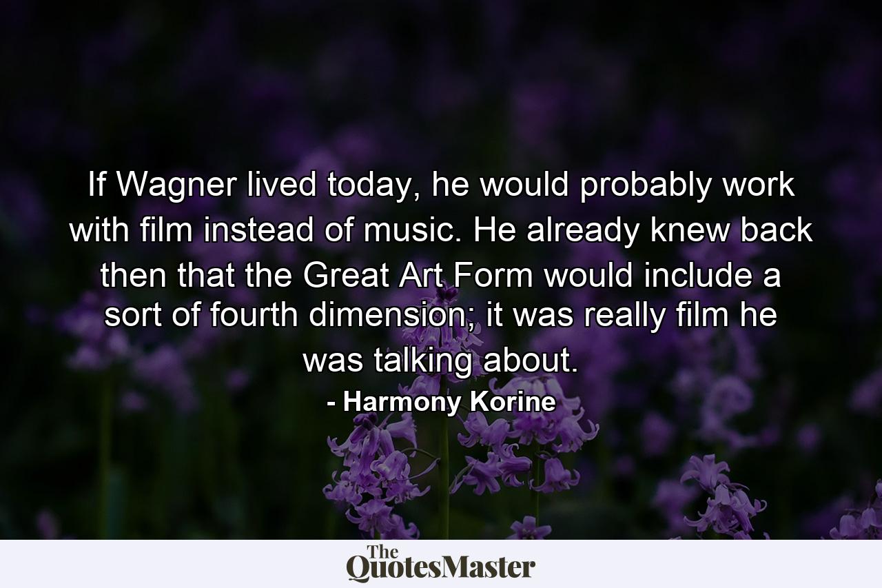 If Wagner lived today, he would probably work with film instead of music. He already knew back then that the Great Art Form would include a sort of fourth dimension; it was really film he was talking about. - Quote by Harmony Korine