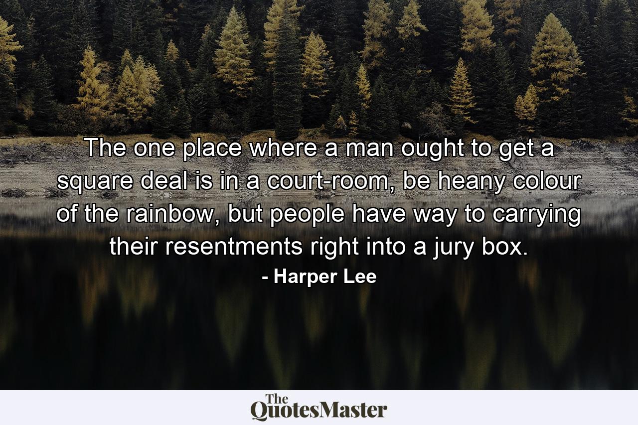 The one place where a man ought to get a square deal is in a court-room, be heany colour of the rainbow, but people have way to carrying their resentments right into a jury box. - Quote by Harper Lee