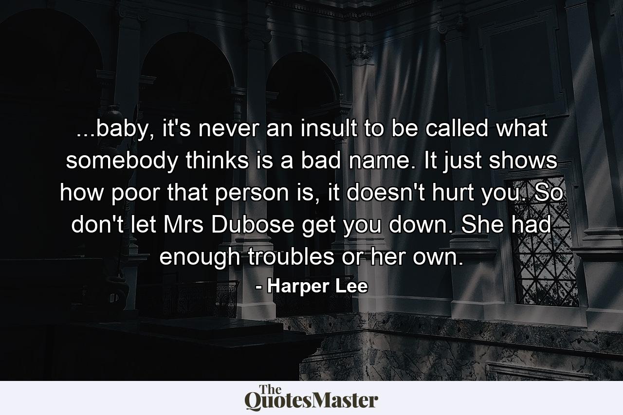 ...baby, it's never an insult to be called what somebody thinks is a bad name. It just shows how poor that person is, it doesn't hurt you. So don't let Mrs Dubose get you down. She had enough troubles or her own. - Quote by Harper Lee