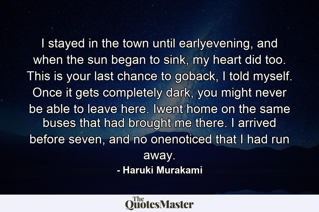 I stayed in the town until earlyevening, and when the sun began to sink, my heart did too. This is your last chance to goback, I told myself. Once it gets completely dark, you might never be able to leave here. Iwent home on the same buses that had brought me there. I arrived before seven, and no onenoticed that I had run away. - Quote by Haruki Murakami