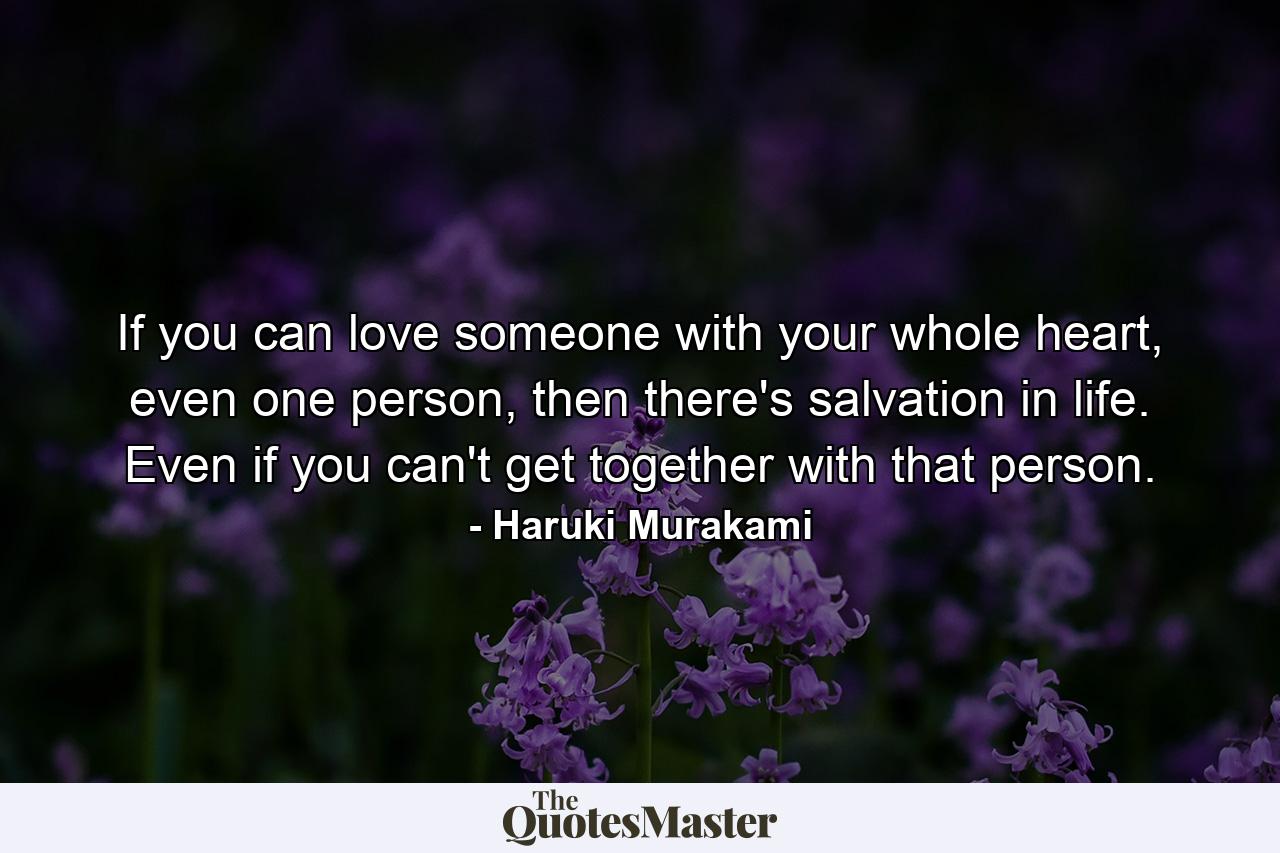 If you can love someone with your whole heart, even one person, then there's salvation in life. Even if you can't get together with that person. - Quote by Haruki Murakami