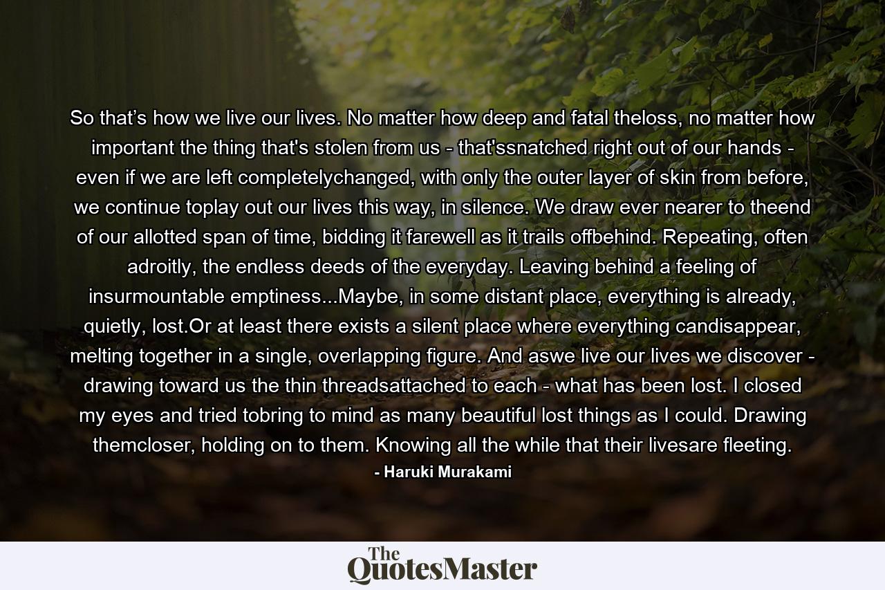 So that’s how we live our lives. No matter how deep and fatal theloss, no matter how important the thing that's stolen from us - that'ssnatched right out of our hands - even if we are left completelychanged, with only the outer layer of skin from before, we continue toplay out our lives this way, in silence. We draw ever nearer to theend of our allotted span of time, bidding it farewell as it trails offbehind. Repeating, often adroitly, the endless deeds of the everyday. Leaving behind a feeling of insurmountable emptiness...Maybe, in some distant place, everything is already, quietly, lost.Or at least there exists a silent place where everything candisappear, melting together in a single, overlapping figure. And aswe live our lives we discover - drawing toward us the thin threadsattached to each - what has been lost. I closed my eyes and tried tobring to mind as many beautiful lost things as I could. Drawing themcloser, holding on to them. Knowing all the while that their livesare fleeting. - Quote by Haruki Murakami