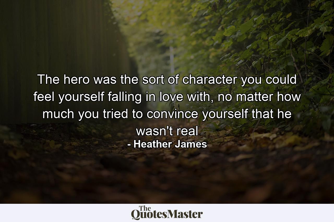 The hero was the sort of character you could feel yourself falling in love with, no matter how much you tried to convince yourself that he wasn't real - Quote by Heather James