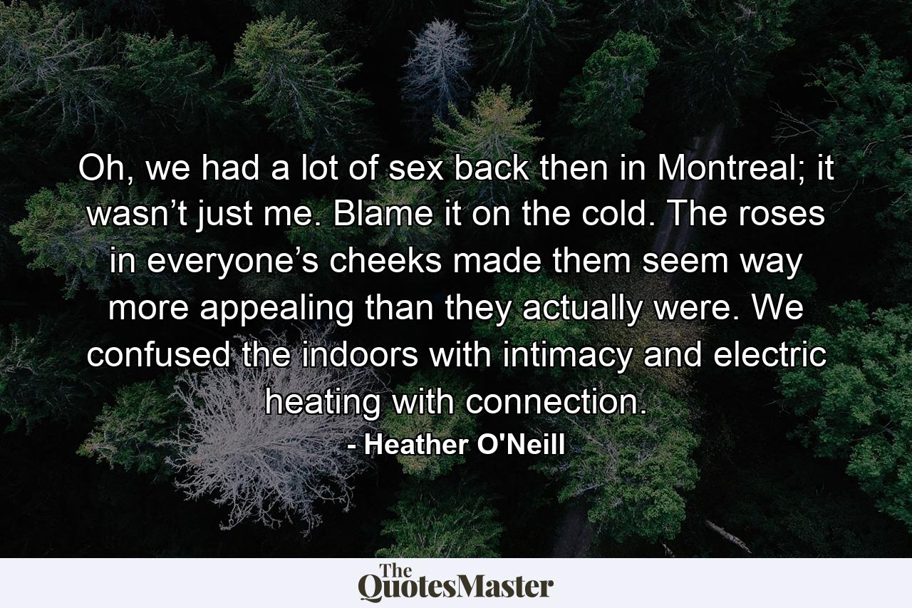 Oh, we had a lot of sex back then in Montreal; it wasn’t just me. Blame it on the cold. The roses in everyone’s cheeks made them seem way more appealing than they actually were. We confused the indoors with intimacy and electric heating with connection. - Quote by Heather O'Neill