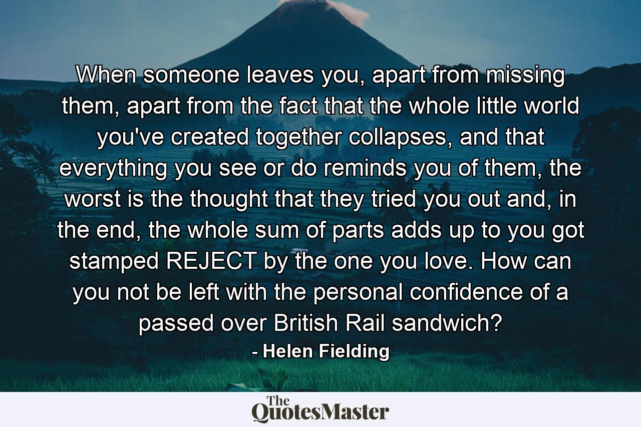 When someone leaves you, apart from missing them, apart from the fact that the whole little world you've created together collapses, and that everything you see or do reminds you of them, the worst is the thought that they tried you out and, in the end, the whole sum of parts adds up to you got stamped REJECT by the one you love. How can you not be left with the personal confidence of a passed over British Rail sandwich? - Quote by Helen Fielding