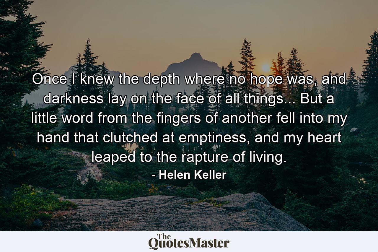 Once I knew the depth where no hope was, and darkness lay on the face of all things... But a little word from the fingers of another fell into my hand that clutched at emptiness, and my heart leaped to the rapture of living. - Quote by Helen Keller