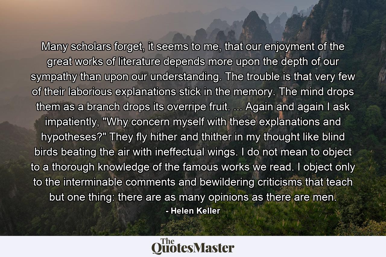 Many scholars forget, it seems to me, that our enjoyment of the great works of literature depends more upon the depth of our sympathy than upon our understanding. The trouble is that very few of their laborious explanations stick in the memory. The mind drops them as a branch drops its overripe fruit. ... Again and again I ask impatiently, 