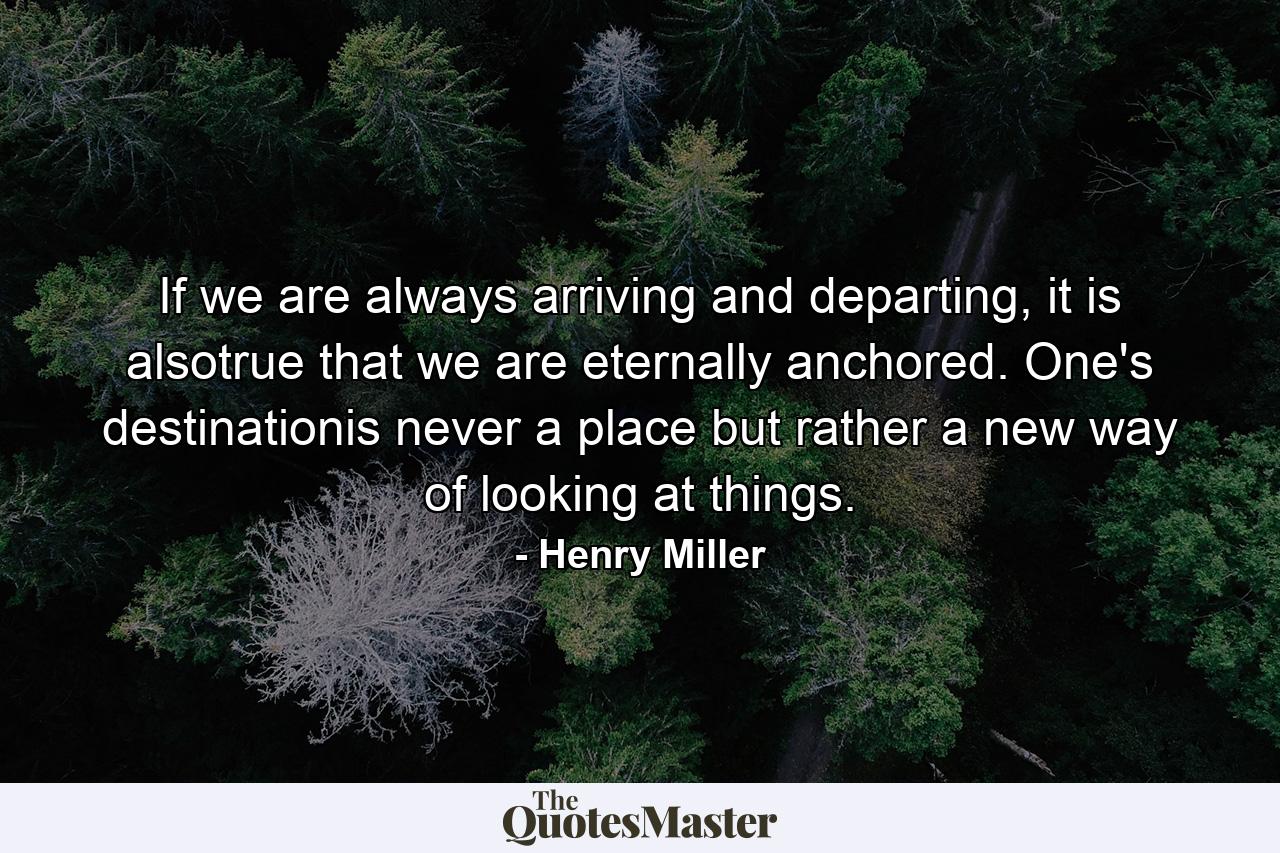 If we are always arriving and departing, it is alsotrue that we are eternally anchored. One's destinationis never a place but rather a new way of looking at things. - Quote by Henry Miller