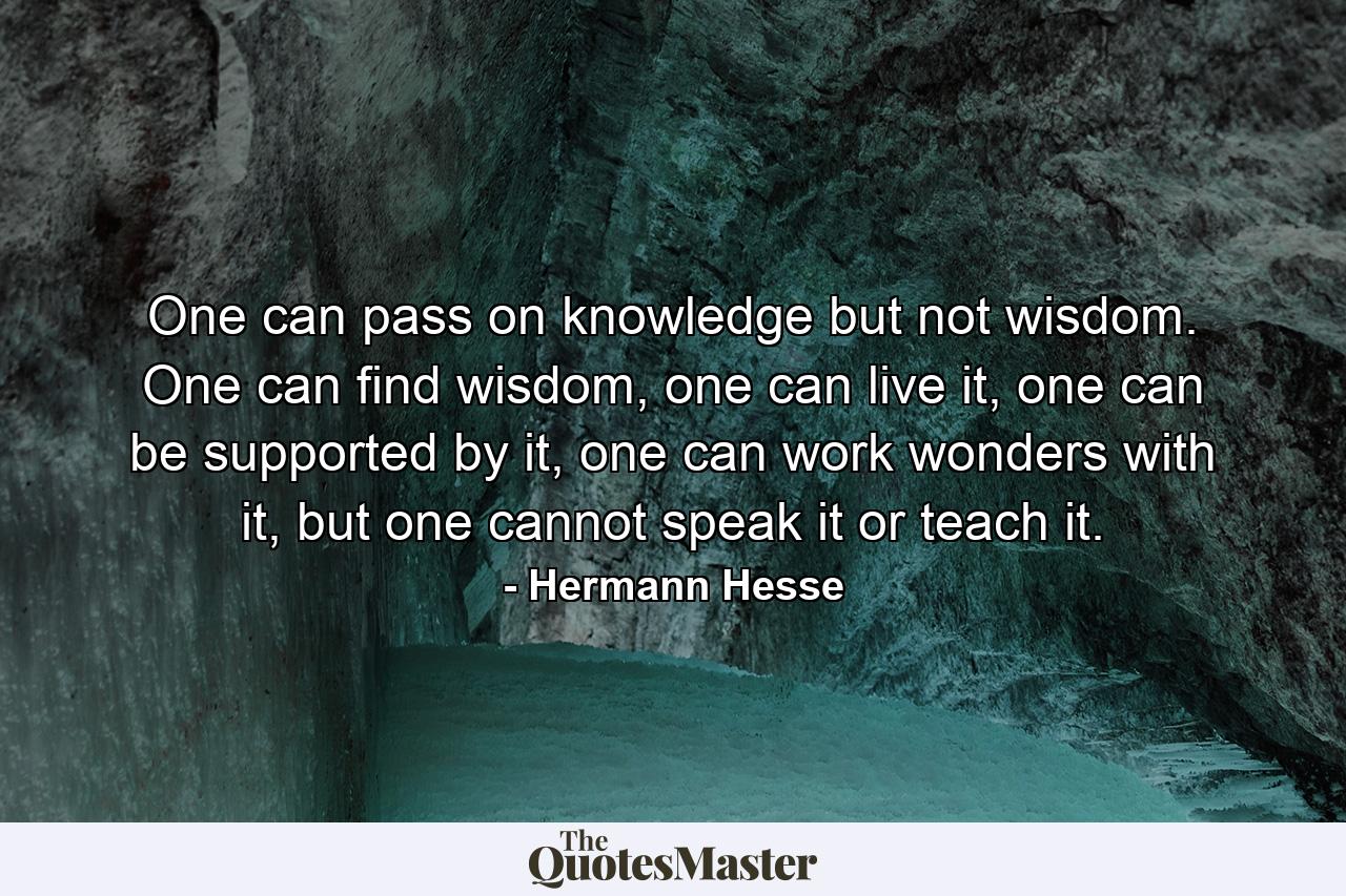 One can pass on knowledge but not wisdom. One can find wisdom, one can live it, one can be supported by it, one can work wonders with it, but one cannot speak it or teach it. - Quote by Hermann Hesse