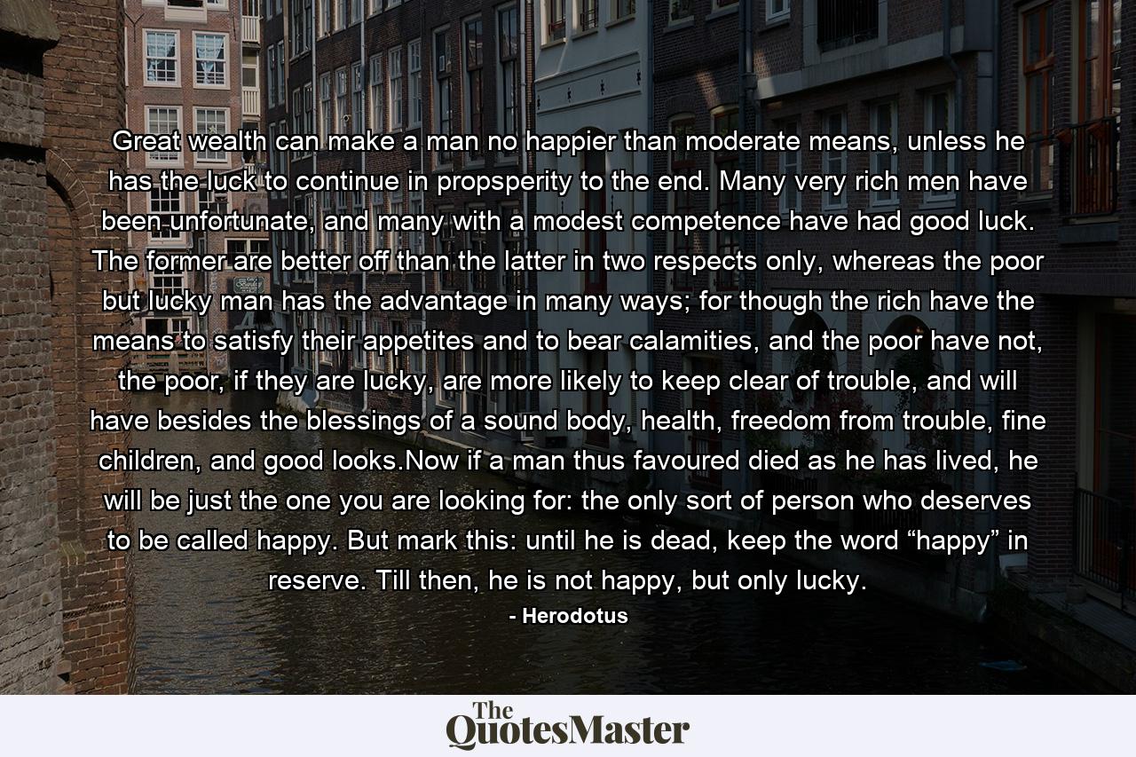 Great wealth can make a man no happier than moderate means, unless he has the luck to continue in propsperity to the end. Many very rich men have been unfortunate, and many with a modest competence have had good luck. The former are better off than the latter in two respects only, whereas the poor but lucky man has the advantage in many ways; for though the rich have the means to satisfy their appetites and to bear calamities, and the poor have not, the poor, if they are lucky, are more likely to keep clear of trouble, and will have besides the blessings of a sound body, health, freedom from trouble, fine children, and good looks.Now if a man thus favoured died as he has lived, he will be just the one you are looking for: the only sort of person who deserves to be called happy. But mark this: until he is dead, keep the word “happy” in reserve. Till then, he is not happy, but only lucky. - Quote by Herodotus