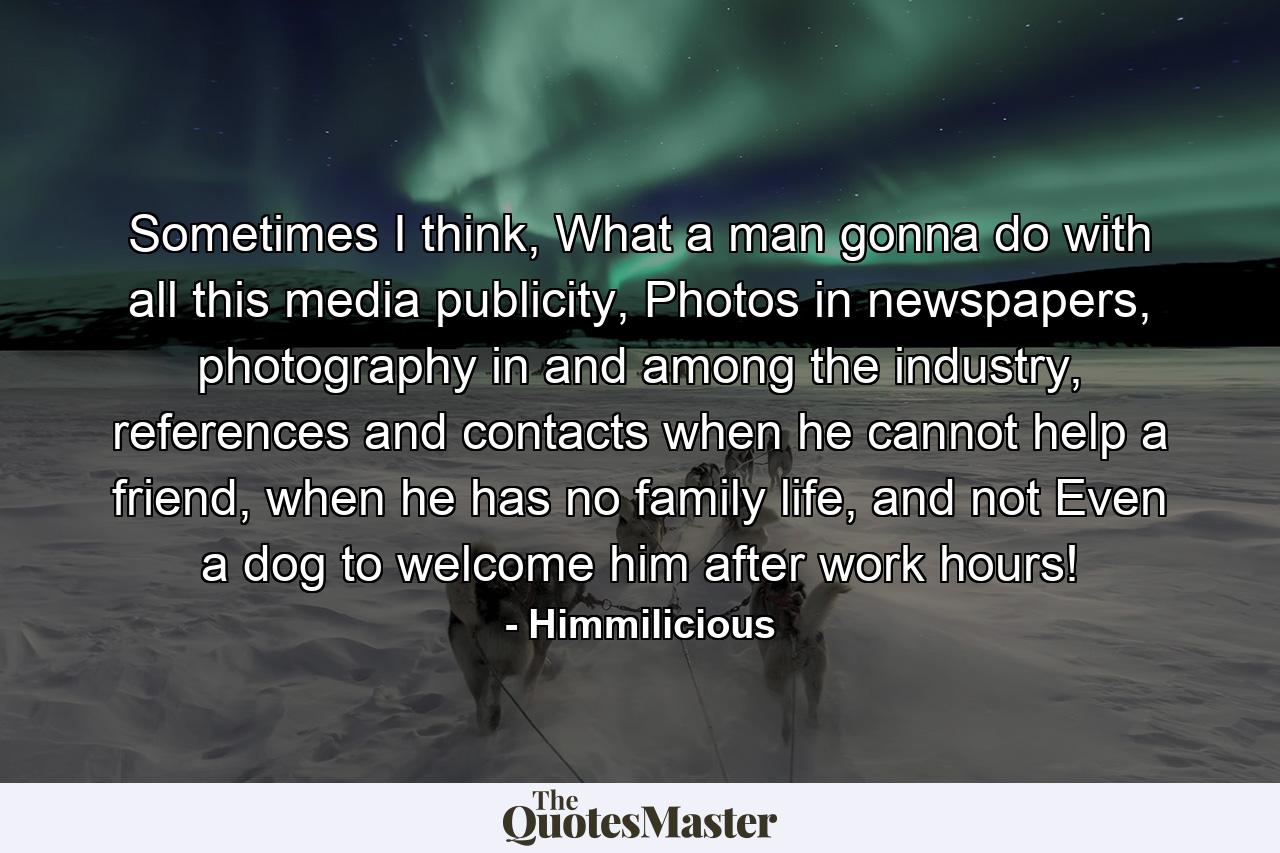 Sometimes I think, What a man gonna do with all this media publicity, Photos in newspapers, photography in and among the industry, references and contacts when he cannot help a friend, when he has no family life, and not Even a dog to welcome him after work hours! - Quote by Himmilicious