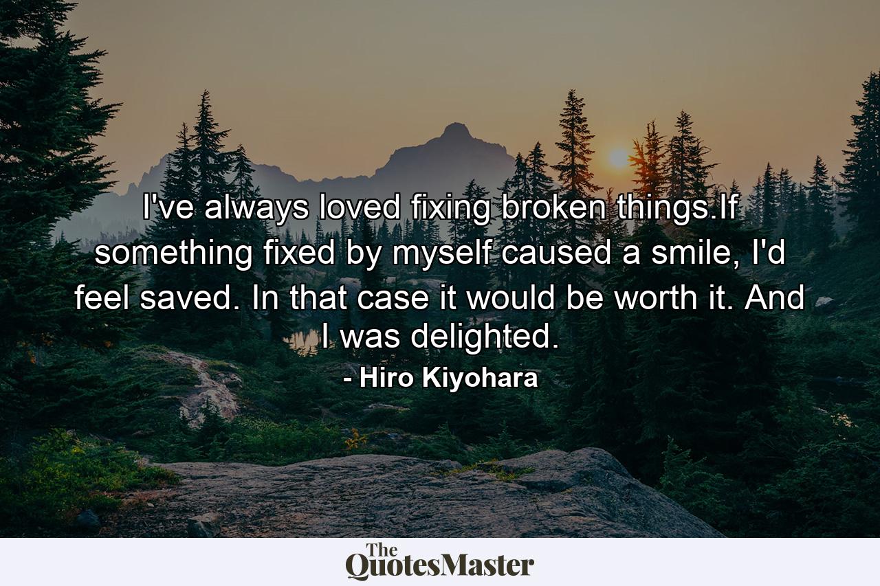 I've always loved fixing broken things.If something fixed by myself caused a smile, I'd feel saved. In that case it would be worth it. And I was delighted. - Quote by Hiro Kiyohara