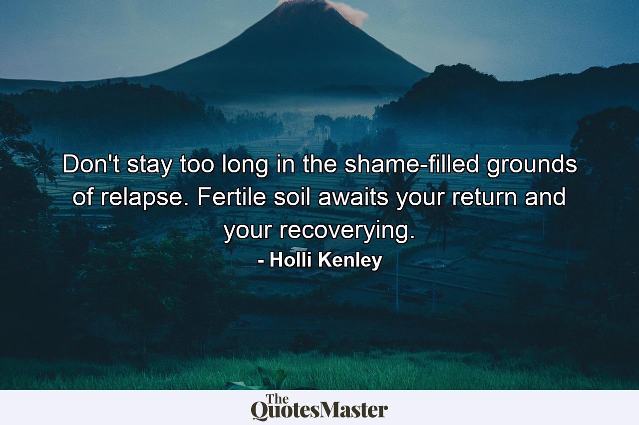 Don't stay too long in the shame-filled grounds of relapse. Fertile soil awaits your return and your recoverying. - Quote by Holli Kenley