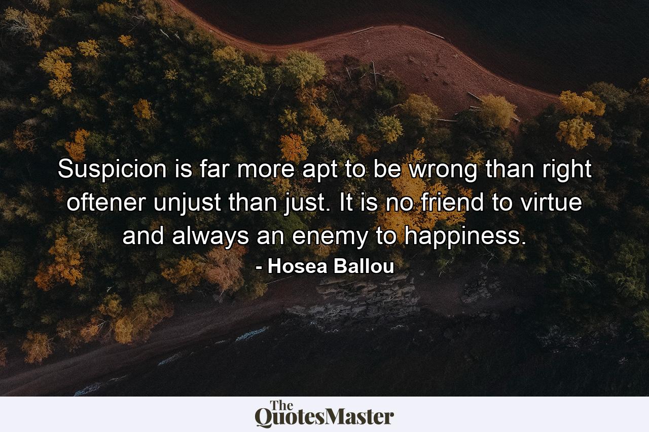 Suspicion is far more apt to be wrong than right  oftener unjust than just. It is no friend to virtue  and always an enemy to happiness. - Quote by Hosea Ballou