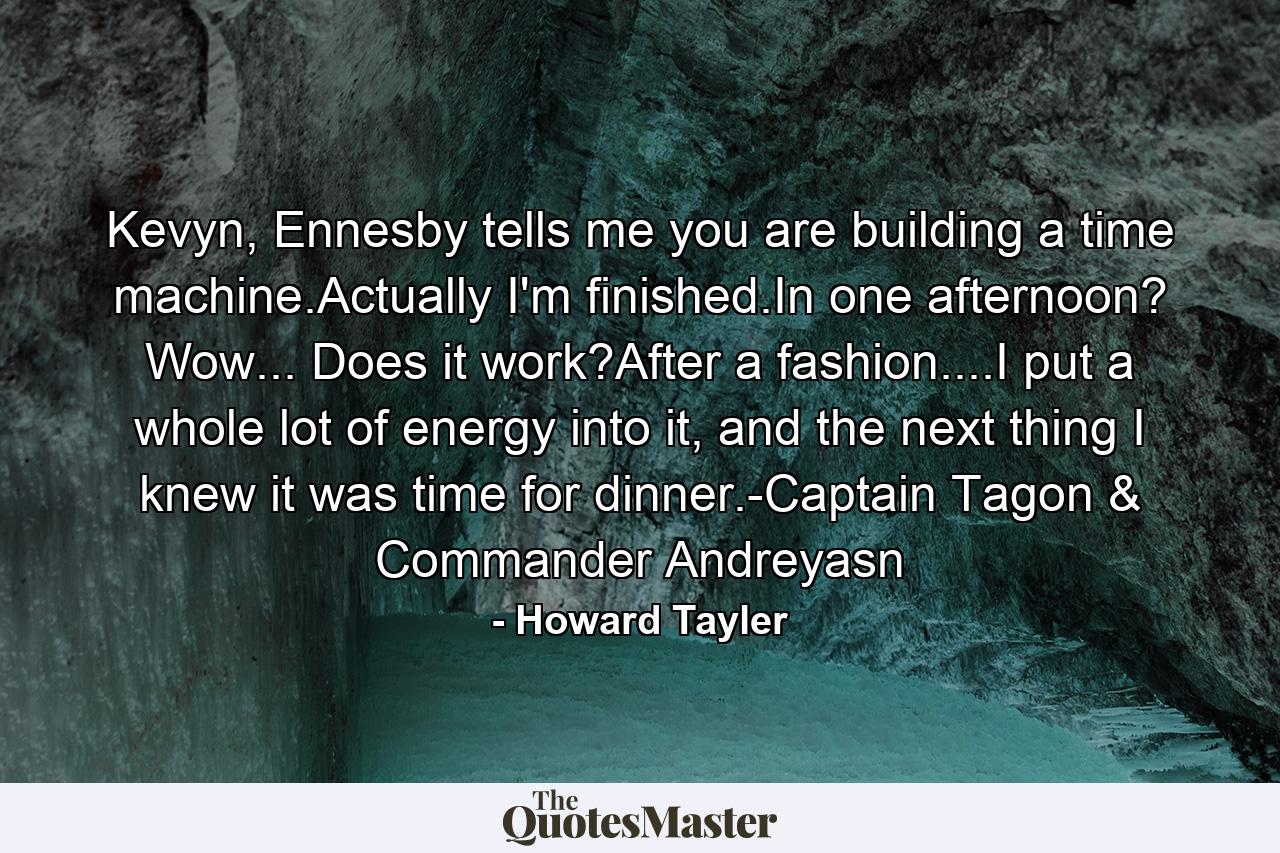 Kevyn, Ennesby tells me you are building a time machine.Actually I'm finished.In one afternoon? Wow... Does it work?After a fashion....I put a whole lot of energy into it, and the next thing I knew it was time for dinner.-Captain Tagon & Commander Andreyasn - Quote by Howard Tayler