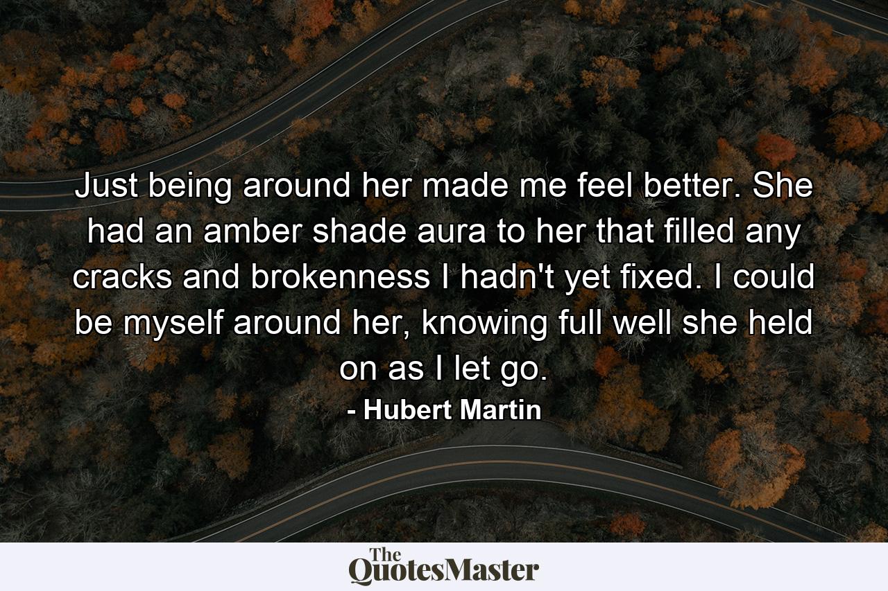 Just being around her made me feel better. She had an amber shade aura to her that filled any cracks and brokenness I hadn't yet fixed. I could be myself around her, knowing full well she held on as I let go. - Quote by Hubert Martin