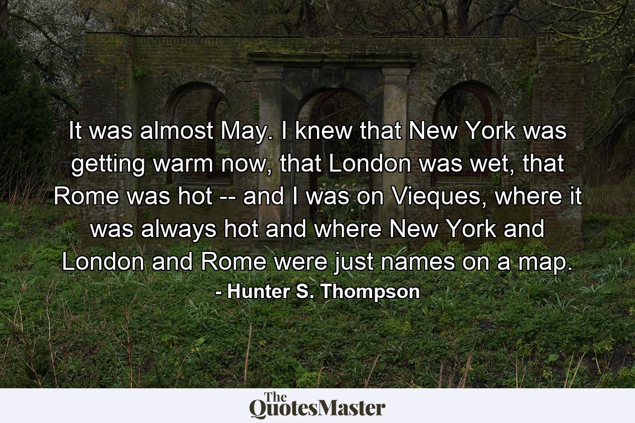 It was almost May. I knew that New York was getting warm now, that London was wet, that Rome was hot -- and I was on Vieques, where it was always hot and where New York and London and Rome were just names on a map. - Quote by Hunter S. Thompson