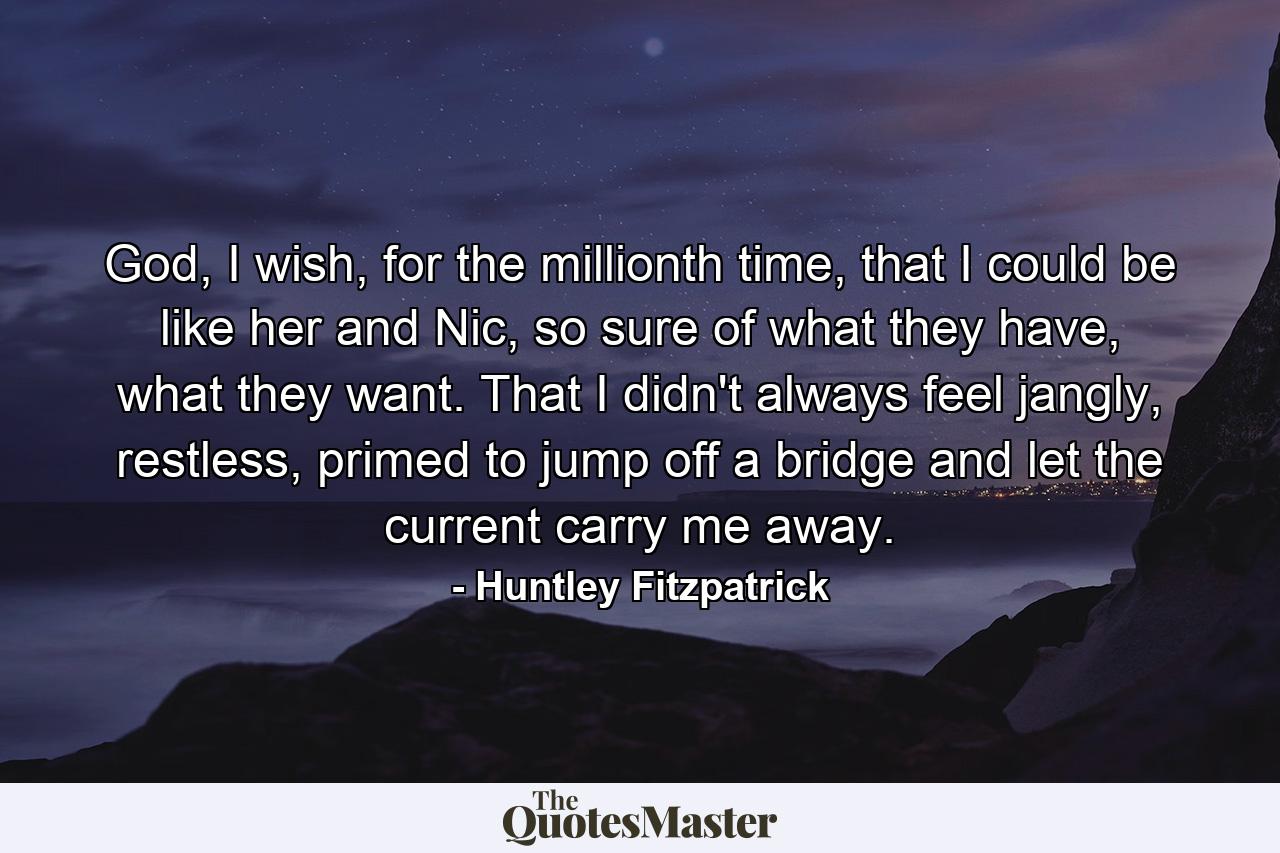 God, I wish, for the millionth time, that I could be like her and Nic, so sure of what they have, what they want. That I didn't always feel jangly, restless, primed to jump off a bridge and let the current carry me away. - Quote by Huntley Fitzpatrick