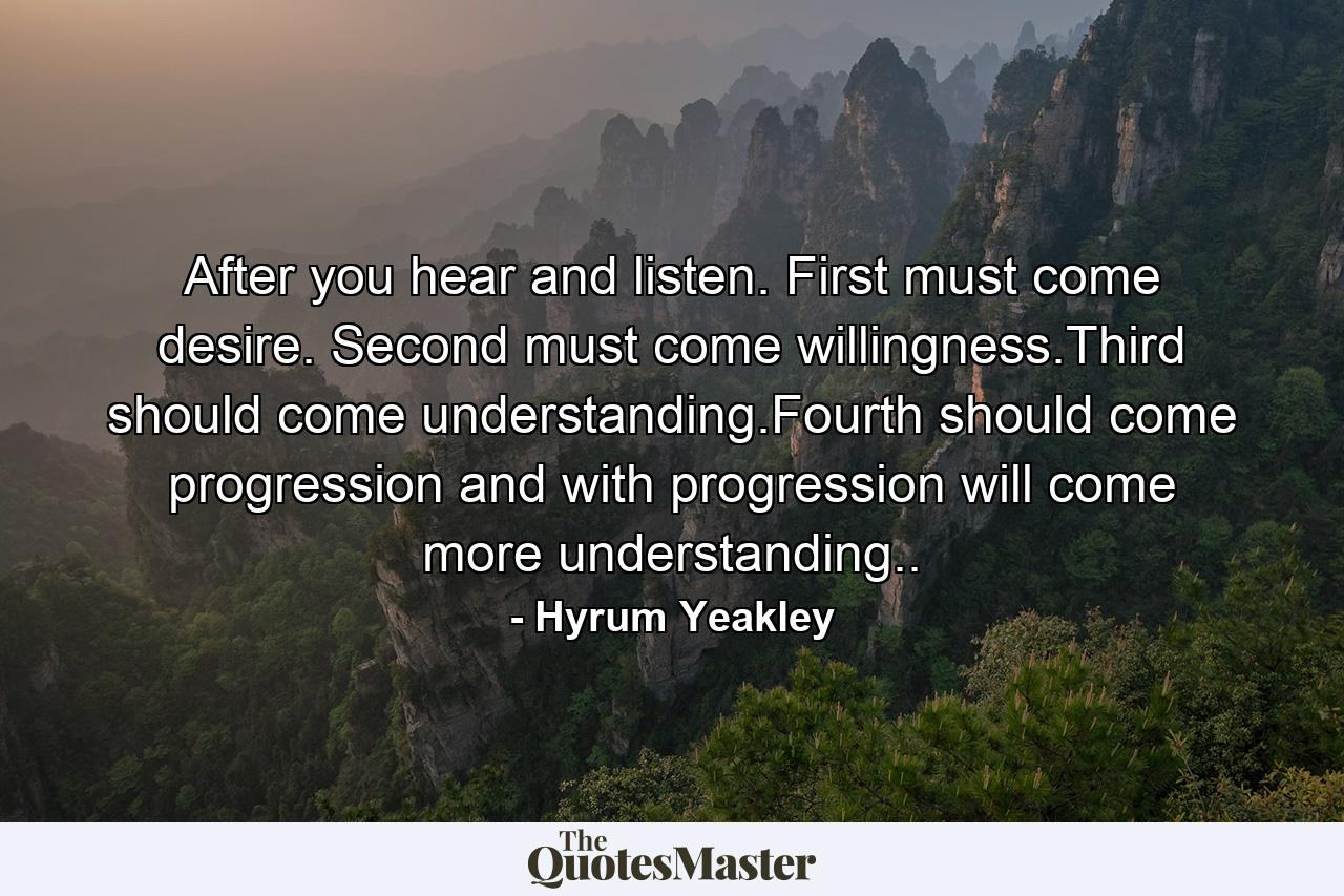 After you hear and listen. First must come desire. Second must come willingness.Third should come understanding.Fourth should come progression and with progression will come more understanding.. - Quote by Hyrum Yeakley