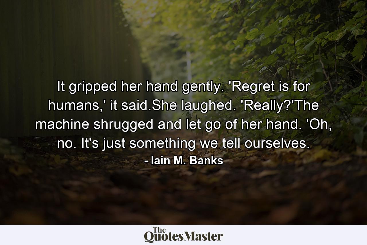 It gripped her hand gently. 'Regret is for humans,' it said.She laughed. 'Really?'The machine shrugged and let go of her hand. 'Oh, no. It's just something we tell ourselves. - Quote by Iain M. Banks