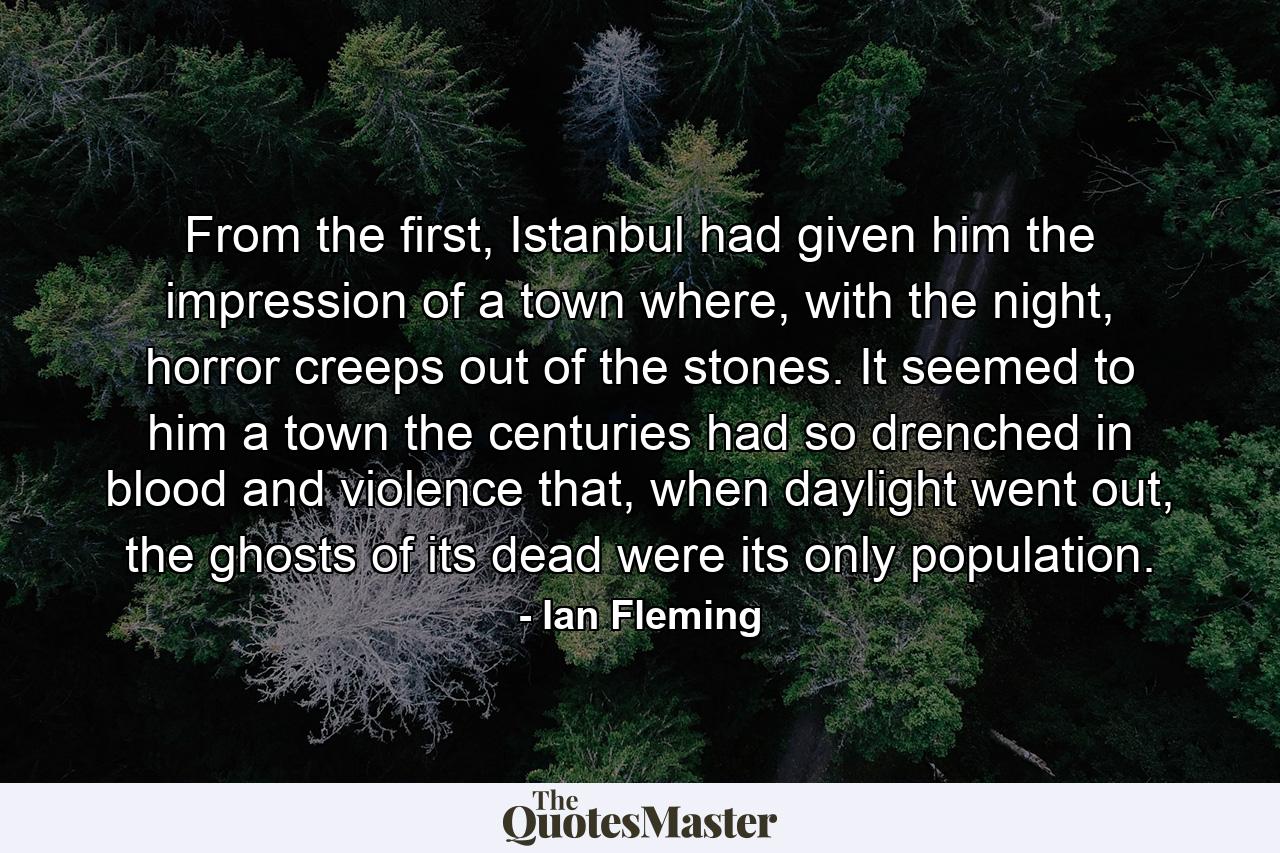 From the first, Istanbul had given him the impression of a town where, with the night, horror creeps out of the stones. It seemed to him a town the centuries had so drenched in blood and violence that, when daylight went out, the ghosts of its dead were its only population. - Quote by Ian Fleming