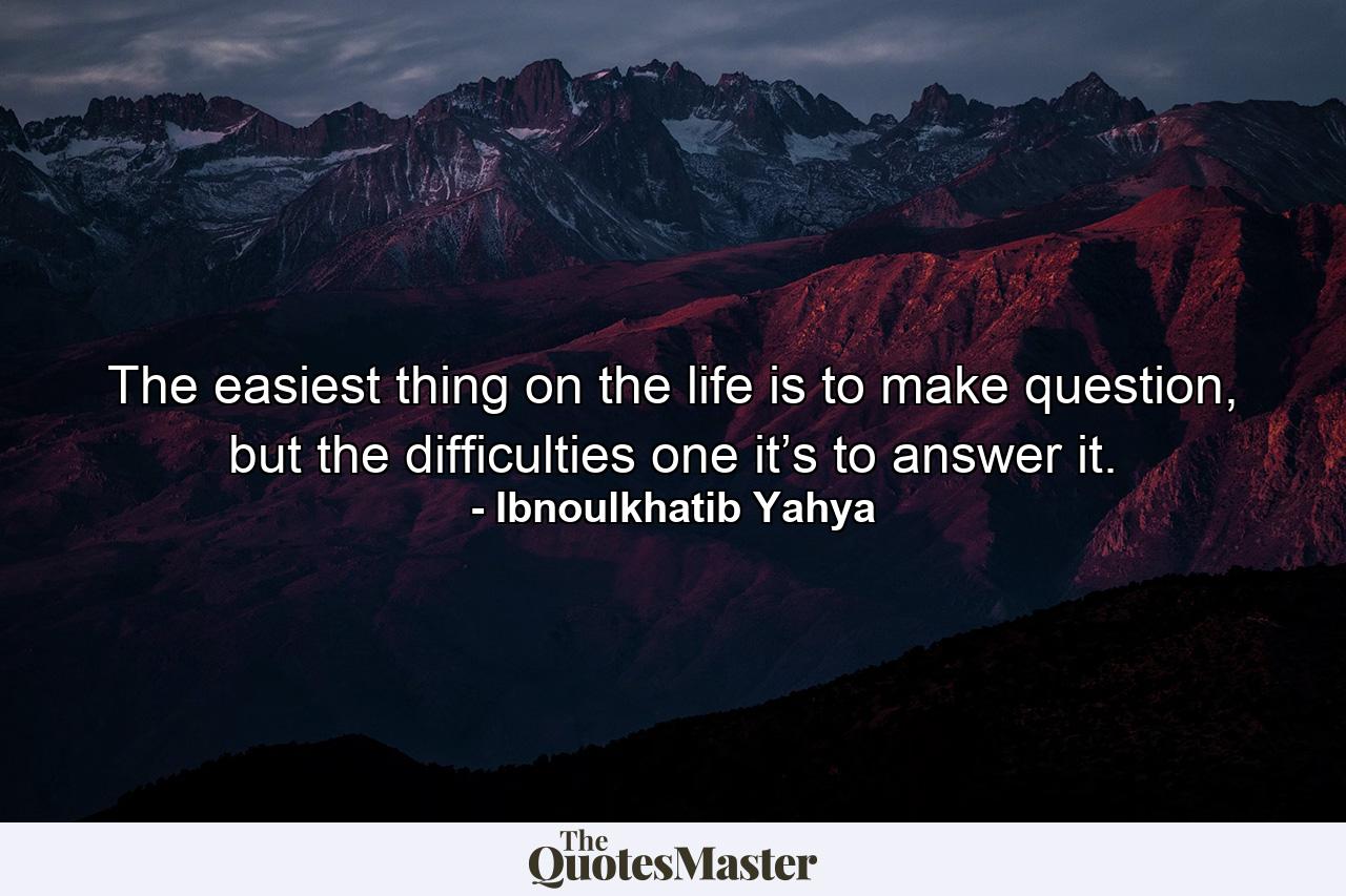 The easiest thing on the life is to make question, but the difficulties one it’s to answer it. - Quote by Ibnoulkhatib Yahya