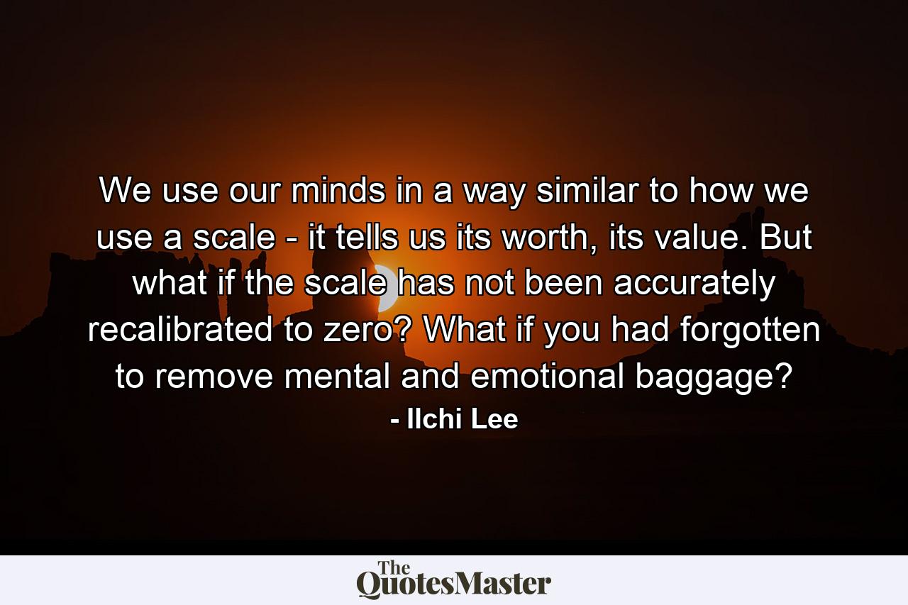 We use our minds in a way similar to how we use a scale - it tells us its worth, its value. But what if the scale has not been accurately recalibrated to zero? What if you had forgotten to remove mental and emotional baggage? - Quote by Ilchi Lee