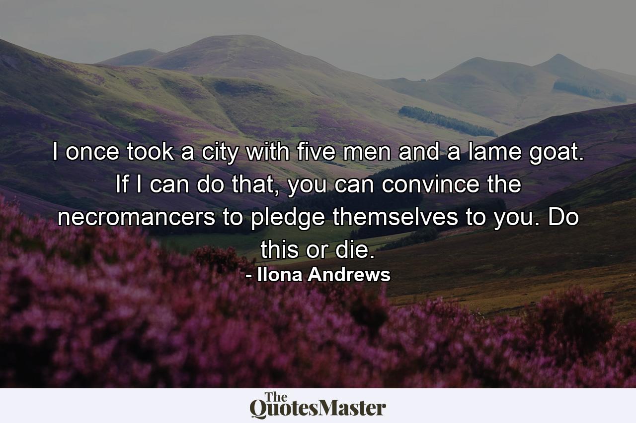 I once took a city with five men and a lame goat. If I can do that, you can convince the necromancers to pledge themselves to you. Do this or die. - Quote by Ilona Andrews