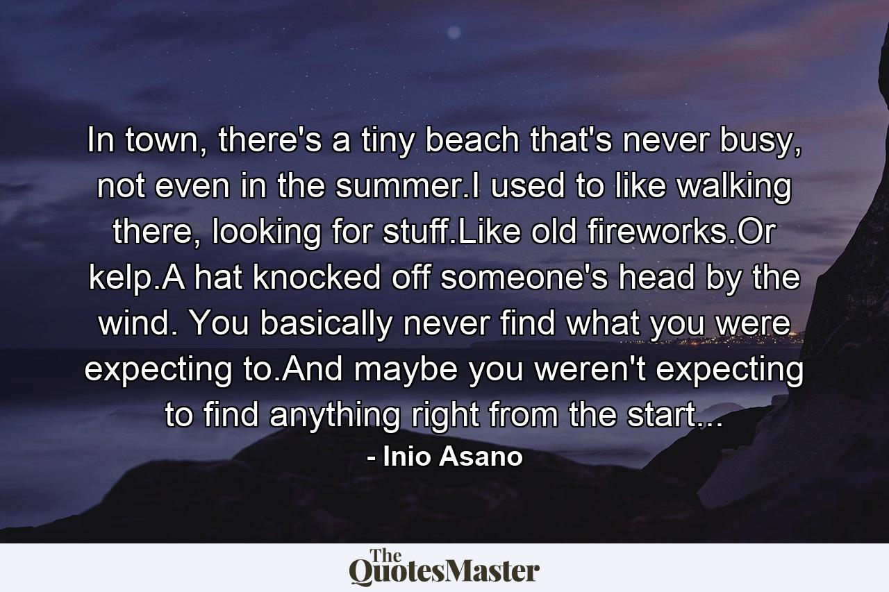 In town, there's a tiny beach that's never busy, not even in the summer.I used to like walking there, looking for stuff.Like old fireworks.Or kelp.A hat knocked off someone's head by the wind. You basically never find what you were expecting to.And maybe you weren't expecting to find anything right from the start... - Quote by Inio Asano