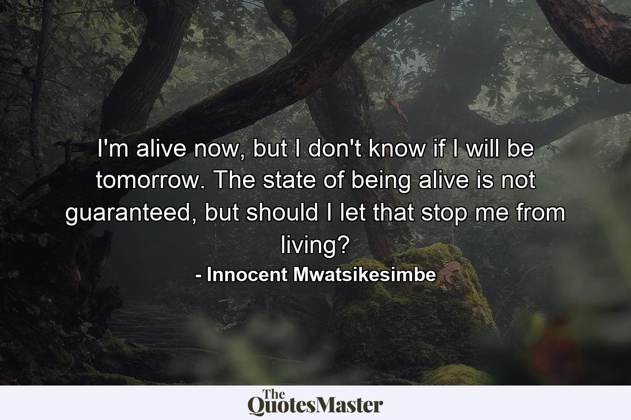 I'm alive now, but I don't know if I will be tomorrow. The state of being alive is not guaranteed, but should I let that stop me from living? - Quote by Innocent Mwatsikesimbe