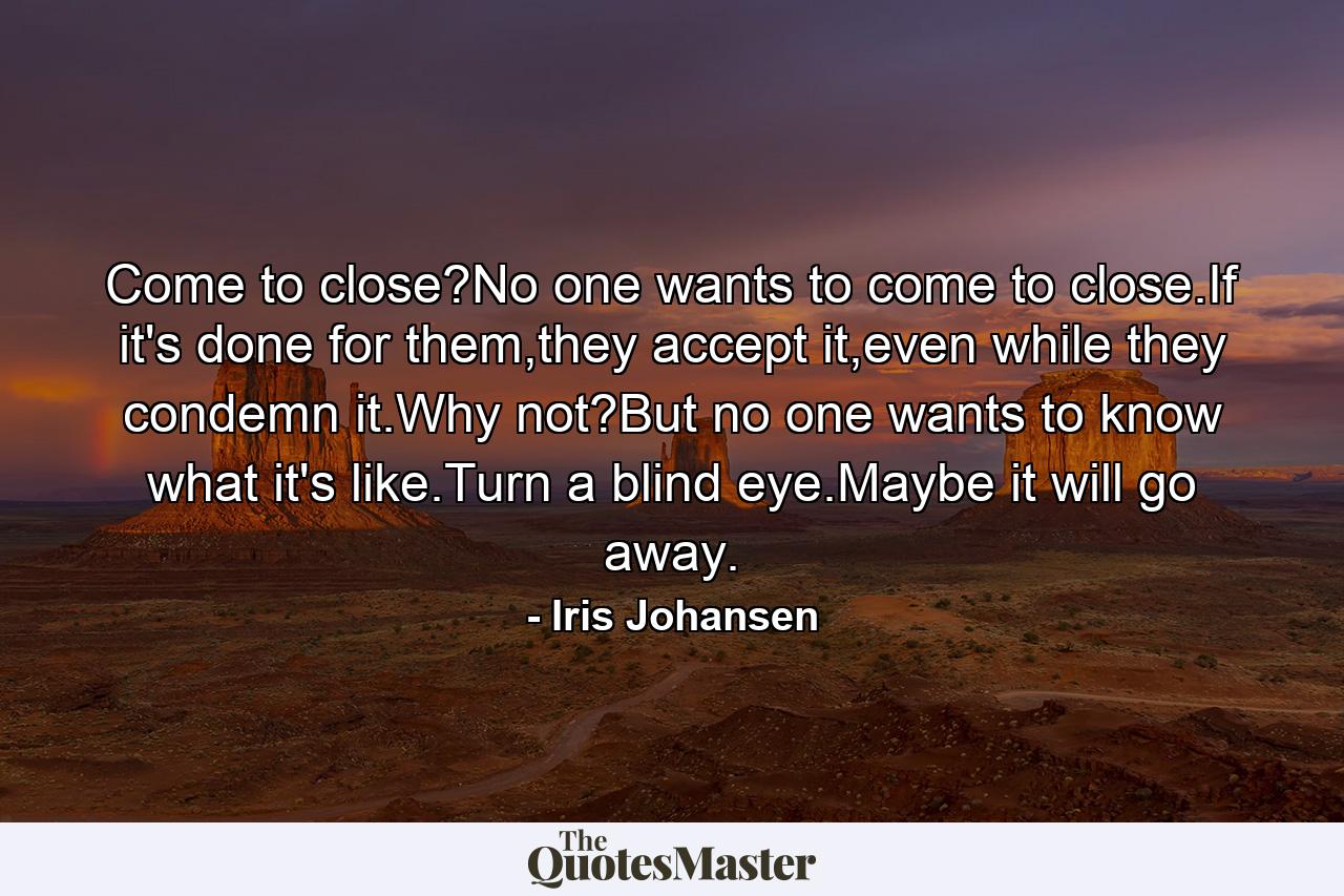 Come to close?No one wants to come to close.If it's done for them,they accept it,even while they condemn it.Why not?But no one wants to know what it's like.Turn a blind eye.Maybe it will go away. - Quote by Iris Johansen