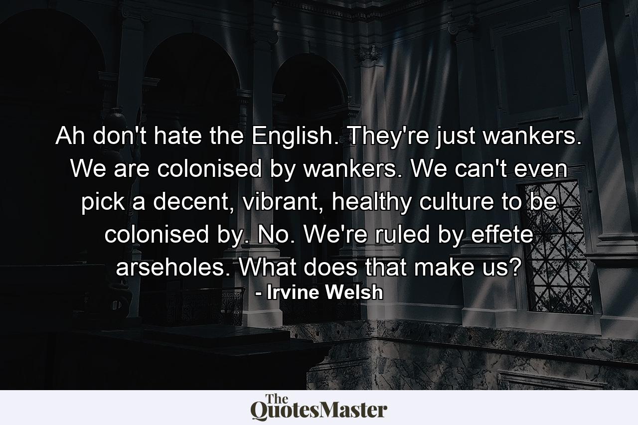 Ah don't hate the English. They're just wankers. We are colonised by wankers. We can't even pick a decent, vibrant, healthy culture to be colonised by. No. We're ruled by effete arseholes. What does that make us? - Quote by Irvine Welsh