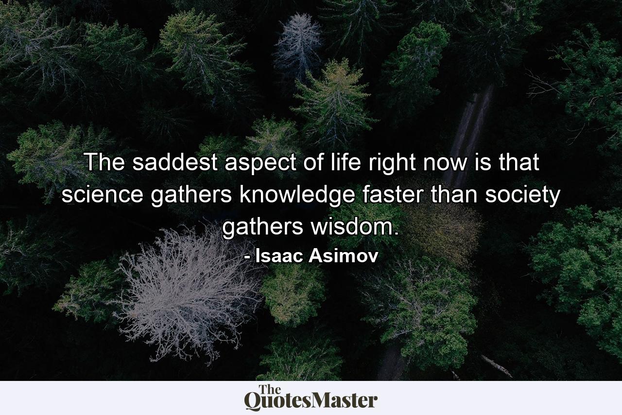 The saddest aspect of life right now is that science gathers knowledge faster than society gathers wisdom. - Quote by Isaac Asimov