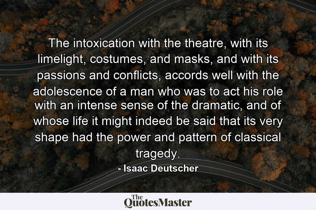 The intoxication with the theatre, with its limelight, costumes, and masks, and with its passions and conflicts, accords well with the adolescence of a man who was to act his role with an intense sense of the dramatic, and of whose life it might indeed be said that its very shape had the power and pattern of classical tragedy. - Quote by Isaac Deutscher