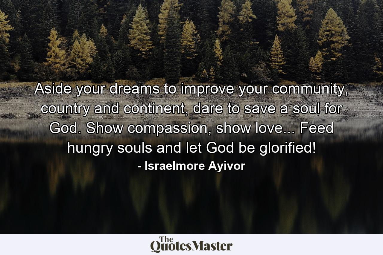 Aside your dreams to improve your community, country and continent, dare to save a soul for God. Show compassion, show love... Feed hungry souls and let God be glorified! - Quote by Israelmore Ayivor