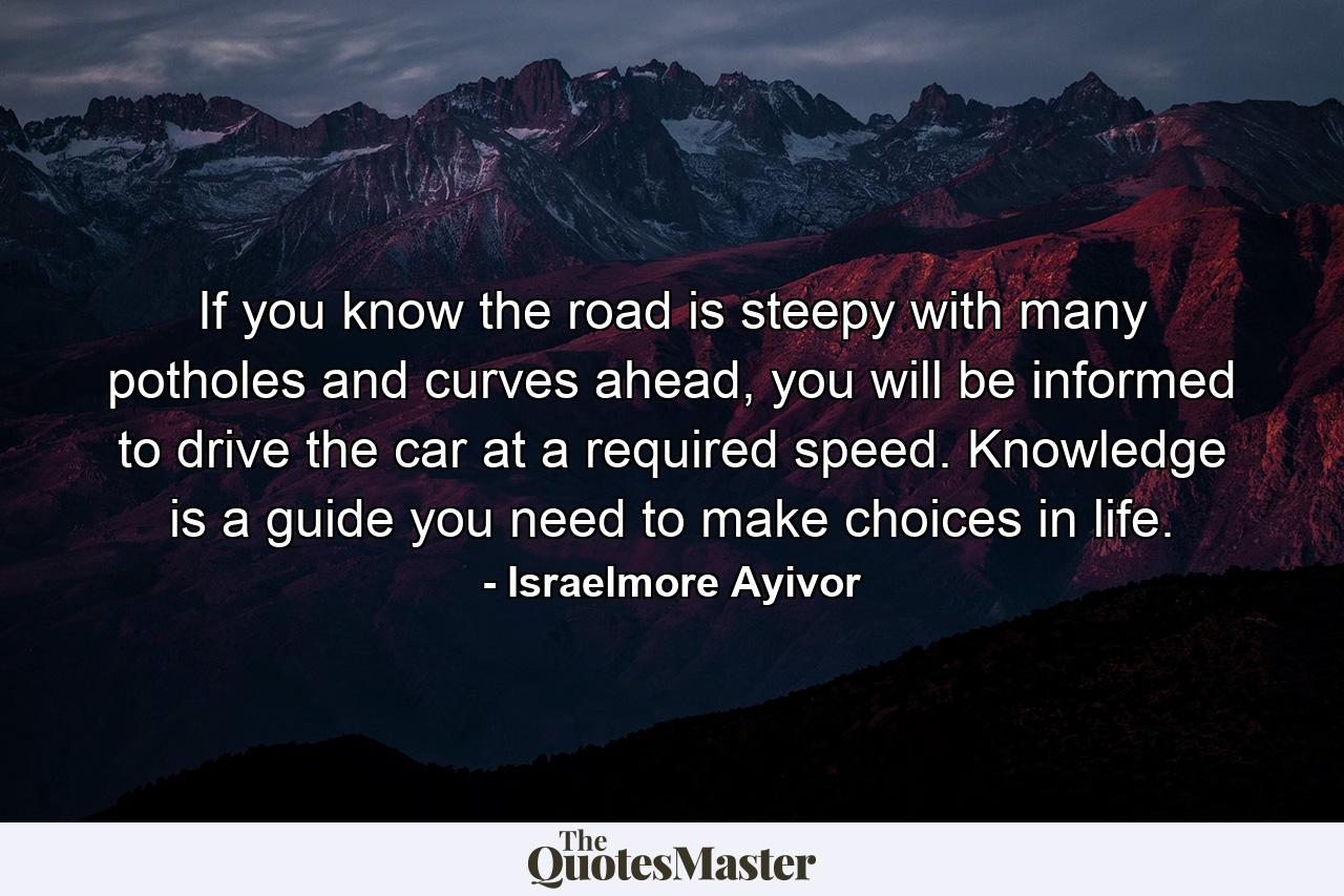 If you know the road is steepy with many potholes and curves ahead, you will be informed to drive the car at a required speed. Knowledge is a guide you need to make choices in life. - Quote by Israelmore Ayivor