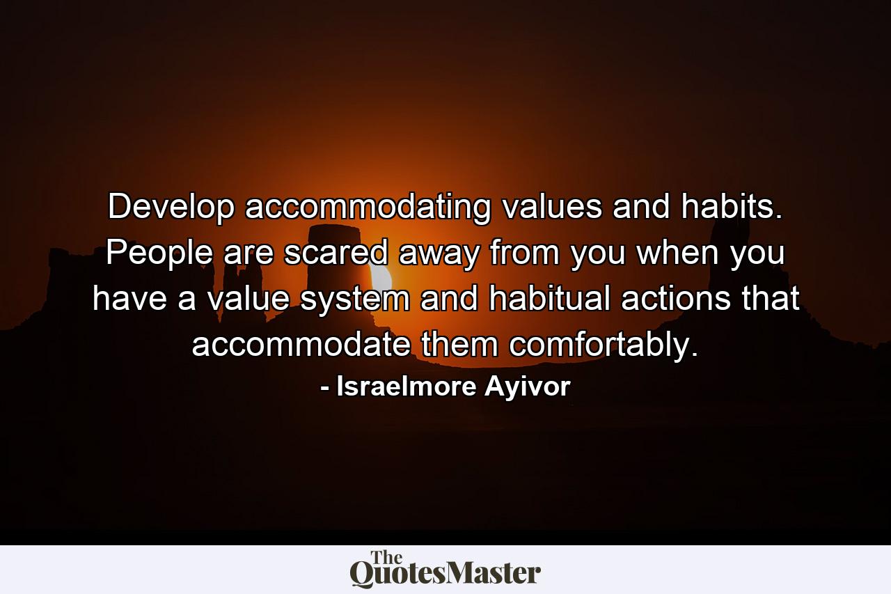 Develop accommodating values and habits. People are scared away from you when you have a value system and habitual actions that accommodate them comfortably. - Quote by Israelmore Ayivor